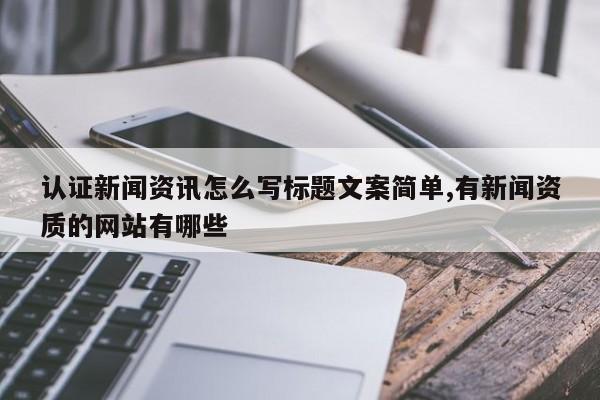 认证新闻资讯怎么写标题文案简单,有新闻资质的网站有哪些