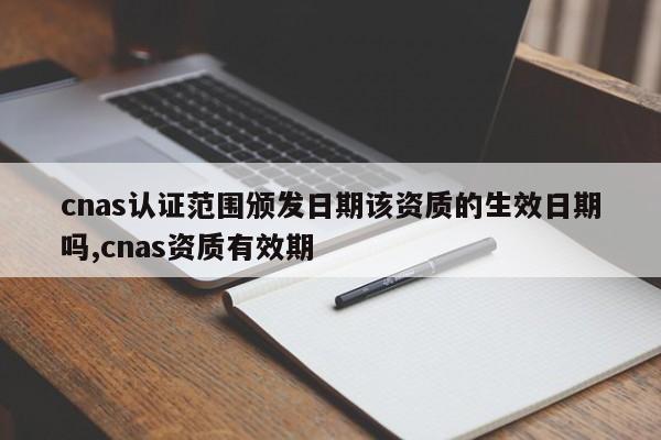 cnas认证范围颁发日期该资质的生效日期吗,cnas资质有效期