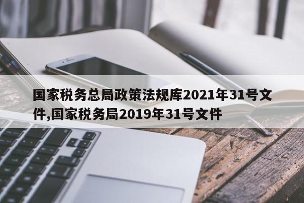 国家税务总局政策法规库2021年31号文件,国家税务局2019年31号文件