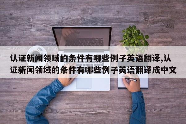认证新闻领域的条件有哪些例子英语翻译,认证新闻领域的条件有哪些例子英语翻译成中文