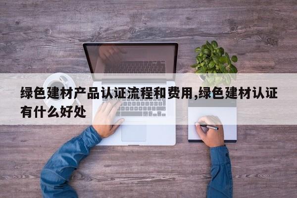 绿色建材产品认证流程和费用,绿色建材认证有什么好处