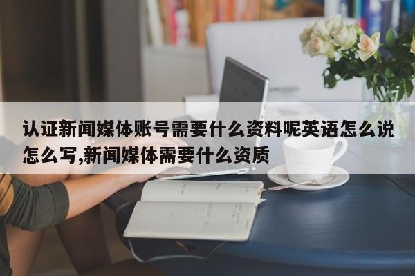 认证新闻媒体账号需要什么资料呢英语怎么说怎么写,新闻媒体需要什么资质