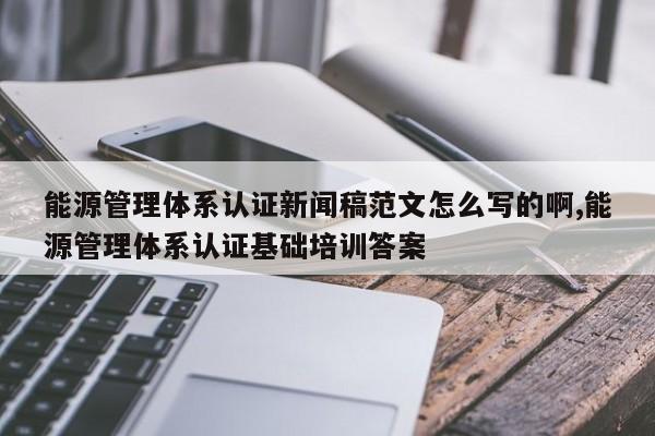 能源管理体系认证新闻稿范文怎么写的啊,能源管理体系认证基础培训答案