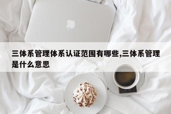 三体系管理体系认证范围有哪些,三体系管理是什么意思
