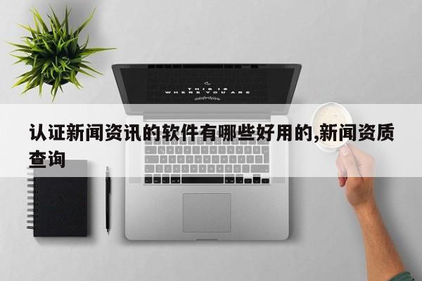 认证新闻资讯的软件有哪些好用的,新闻资质查询
