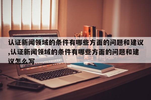 认证新闻领域的条件有哪些方面的问题和建议,认证新闻领域的条件有哪些方面的问题和建议怎么写