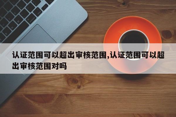 认证范围可以超出审核范围,认证范围可以超出审核范围对吗