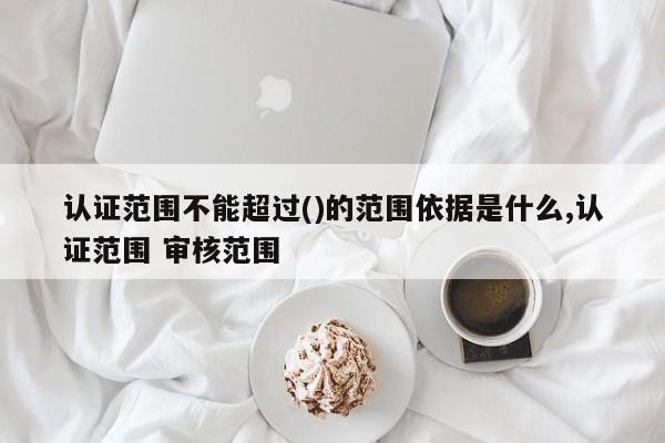 认证范围不能超过()的范围依据是什么,认证范围 审核范围