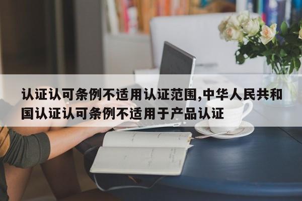 认证认可条例不适用认证范围,中华人民共和国认证认可条例不适用于产品认证