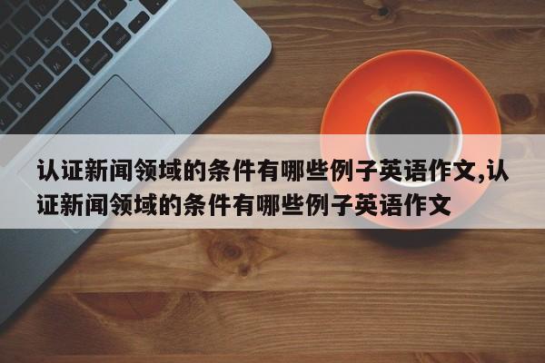 认证新闻领域的条件有哪些例子英语作文,认证新闻领域的条件有哪些例子英语作文