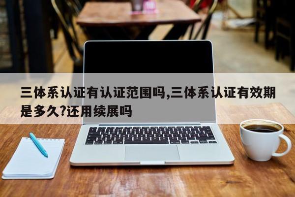 三体系认证有认证范围吗,三体系认证有效期是多久?还用续展吗