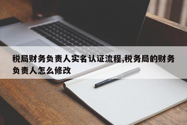 税局财务负责人实名认证流程,税务局的财务负责人怎么修改