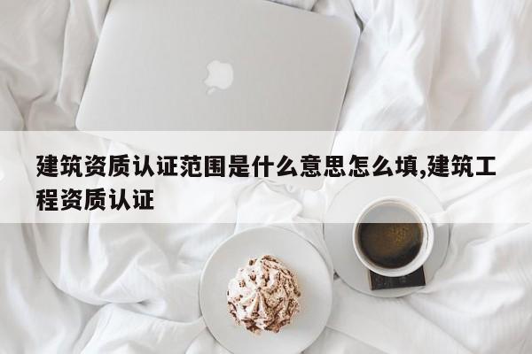 建筑资质认证范围是什么意思怎么填,建筑工程资质认证
