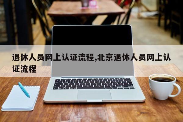 退休人员网上认证流程,北京退休人员网上认证流程
