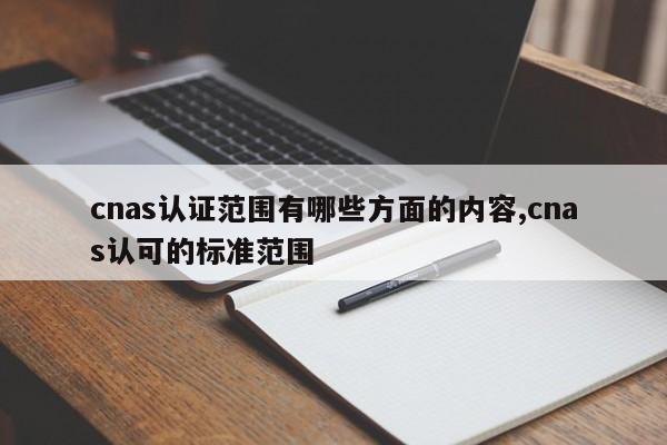 cnas认证范围有哪些方面的内容,cnas认可的标准范围