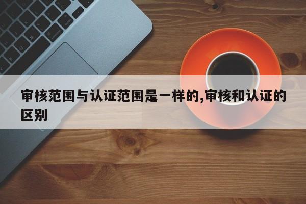 审核范围与认证范围是一样的,审核和认证的区别