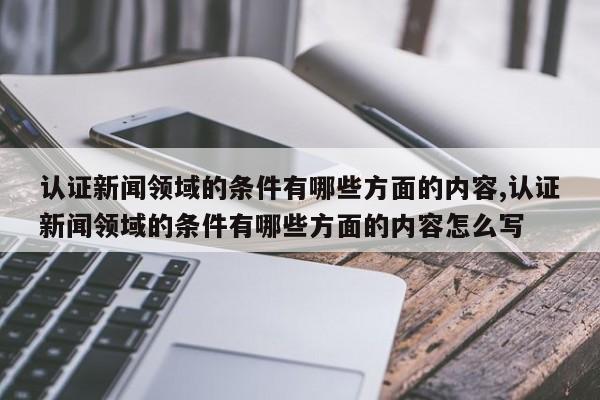 认证新闻领域的条件有哪些方面的内容,认证新闻领域的条件有哪些方面的内容怎么写