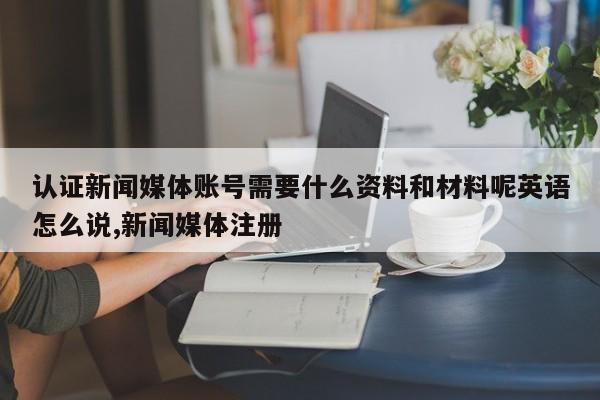 认证新闻媒体账号需要什么资料和材料呢英语怎么说,新闻媒体注册
