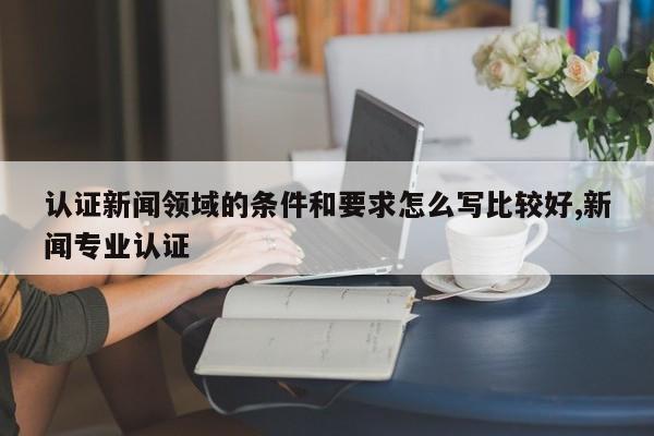认证新闻领域的条件和要求怎么写比较好,新闻专业认证