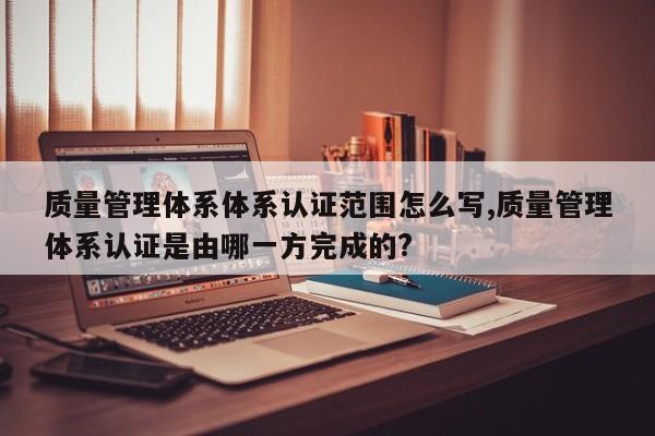 质量管理体系体系认证范围怎么写,质量管理体系认证是由哪一方完成的?