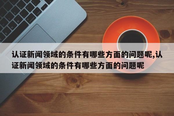 认证新闻领域的条件有哪些方面的问题呢,认证新闻领域的条件有哪些方面的问题呢
