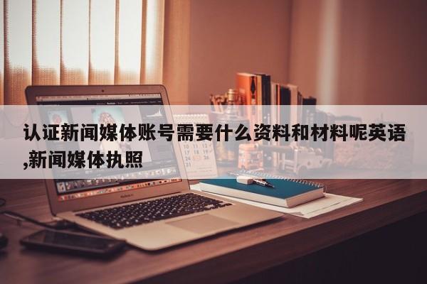 认证新闻媒体账号需要什么资料和材料呢英语,新闻媒体执照