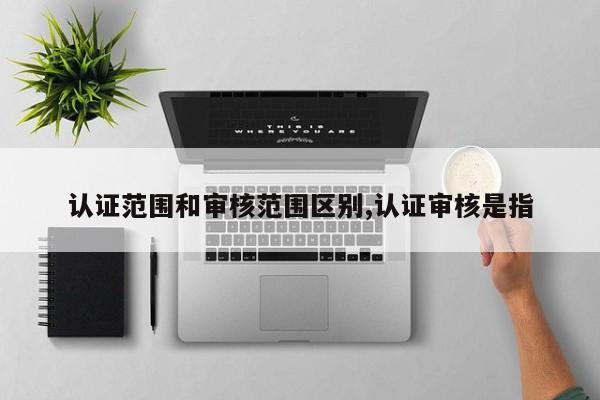 认证范围和审核范围区别,认证审核是指