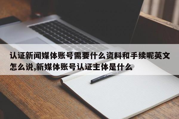认证新闻媒体账号需要什么资料和手续呢英文怎么说,新媒体账号认证主体是什么