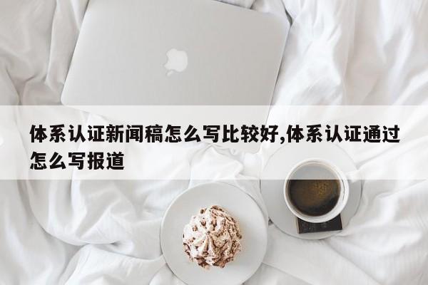 体系认证新闻稿怎么写比较好,体系认证通过怎么写报道