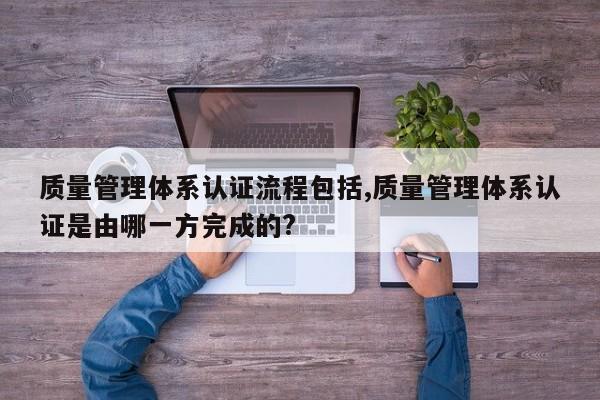 质量管理体系认证流程包括,质量管理体系认证是由哪一方完成的?