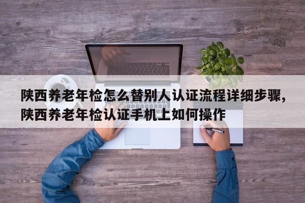 陕西养老年检怎么替别人认证流程详细步骤,陕西养老年检认证手机上如何操作