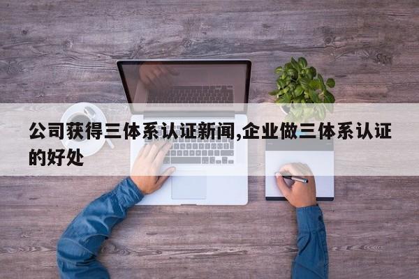 公司获得三体系认证新闻,企业做三体系认证的好处