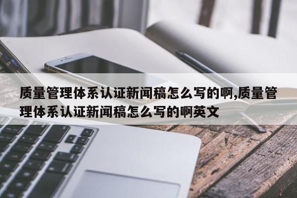 质量管理体系认证新闻稿怎么写的啊,质量管理体系认证新闻稿怎么写的啊英文