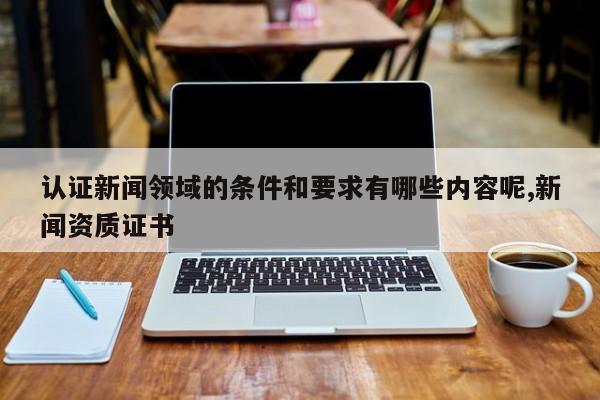 认证新闻领域的条件和要求有哪些内容呢,新闻资质证书