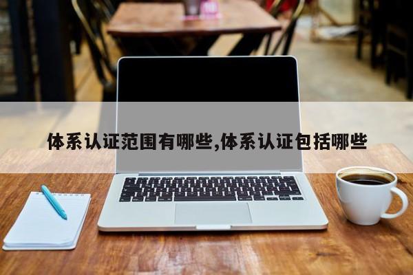 体系认证范围有哪些,体系认证包括哪些