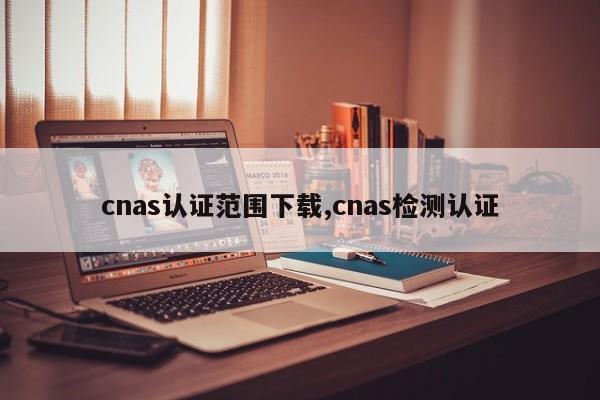 cnas认证范围下载,cnas检测认证