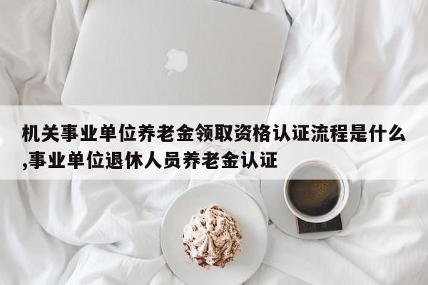 机关事业单位养老金领取资格认证流程是什么,事业单位退休人员养老金认证