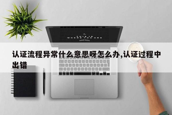 认证流程异常什么意思呀怎么办,认证过程中出错