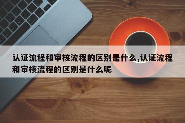 认证流程和审核流程的区别是什么,认证流程和审核流程的区别是什么呢