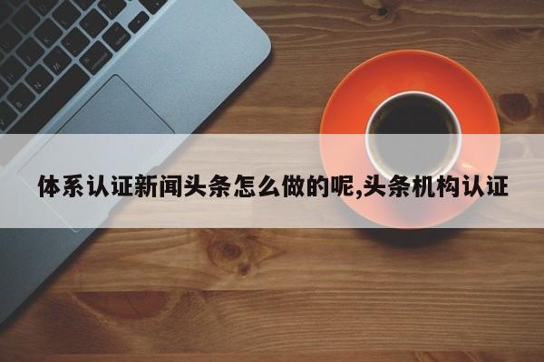 体系认证新闻头条怎么做的呢,头条机构认证