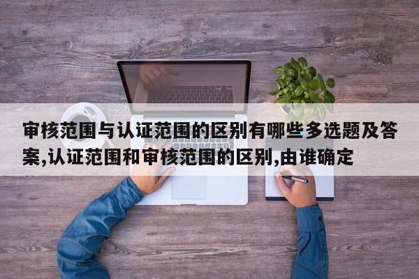 审核范围与认证范围的区别有哪些多选题及答案,认证范围和审核范围的区别,由谁确定
