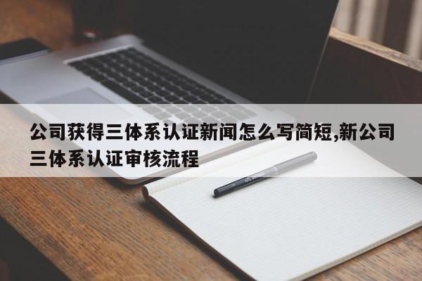 公司获得三体系认证新闻怎么写简短,新公司三体系认证审核流程