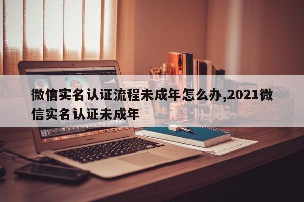 微信实名认证流程未成年怎么办,2021微信实名认证未成年