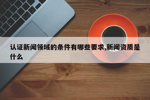认证新闻领域的条件有哪些要求,新闻资质是什么