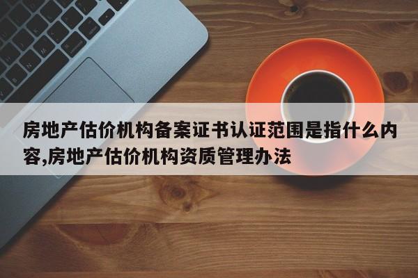 房地产估价机构备案证书认证范围是指什么内容,房地产估价机构资质管理办法