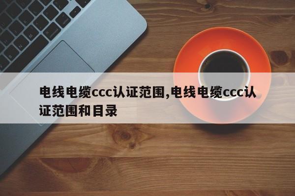 电线电缆ccc认证范围,电线电缆ccc认证范围和目录