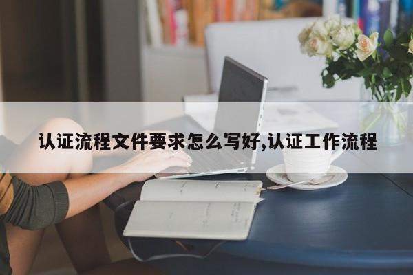 认证流程文件要求怎么写好,认证工作流程