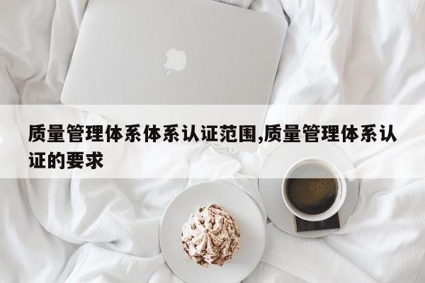 质量管理体系体系认证范围,质量管理体系认证的要求