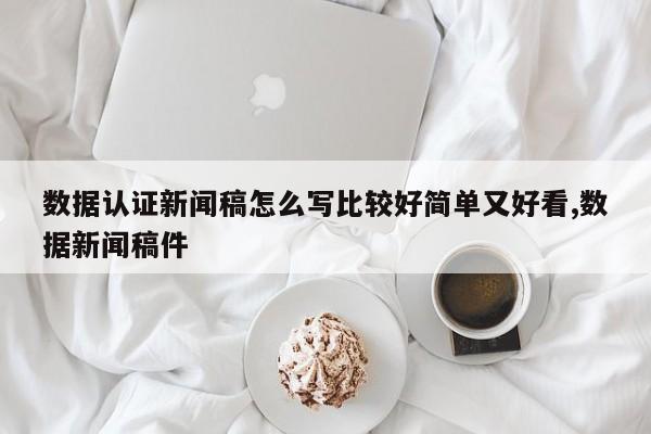 数据认证新闻稿怎么写比较好简单又好看,数据新闻稿件