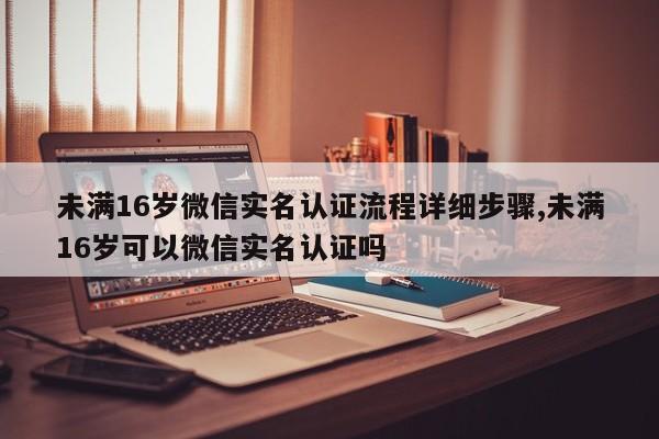 未满16岁微信实名认证流程详细步骤,未满16岁可以微信实名认证吗